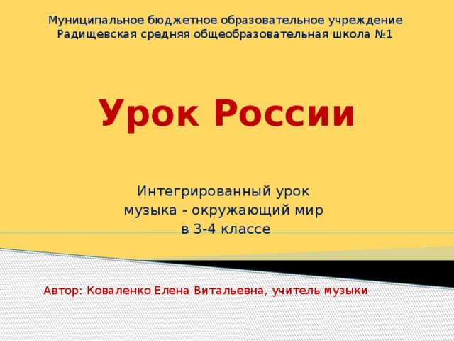 Муниципальное бюджетное образовательное учреждение Радищевская средняя общеобразовательная школа №1 Урок России   Интегрированный урок музыка - окружающий мир в 3-4 классе Автор: Коваленко Елена Витальевна, учитель музыки 