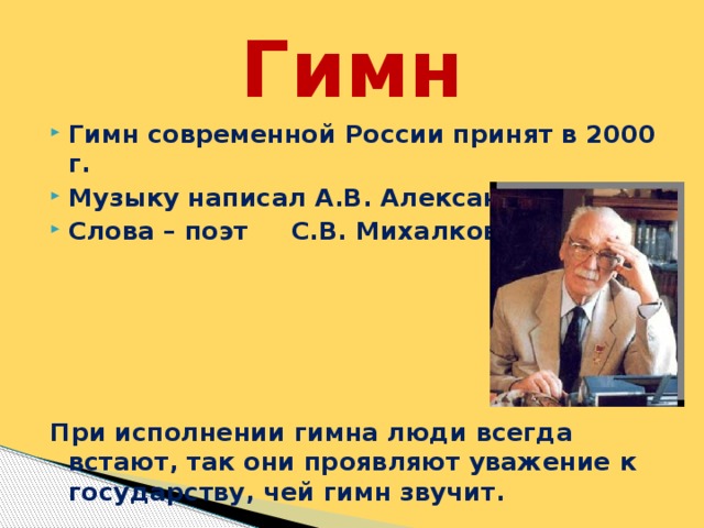 Гимн Гимн современной России принят в 2000 г. Музыку написал А.В. Александров Слова – поэт С.В. Михалков      При исполнении гимна люди всегда встают, так они проявляют уважение к государству, чей гимн звучит.  