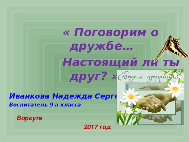 « Поговорим о дружбе… Настоящий ли ты друг? »    Иванкова Надежда Сергеевна Воспитатель 9 а класса    Воркута  2017 год 