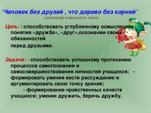 “ Человек без друзей , что дерево без корней ”   (эпиграф классного часа) Цель:  : способствовать углубленному осмыслению понятия «дружба», «друг»,осознании своих обязанностей  перед друзьями.  Задачи: - способствовать успешному протеканию процессов самопознания и самосовершенствования личностей учащихся; - формировать умения вести рассуждение и аргументировать свою точку зрения; - формирование нравственных качеств учащихся; умение дружить, беречь дружбу. 