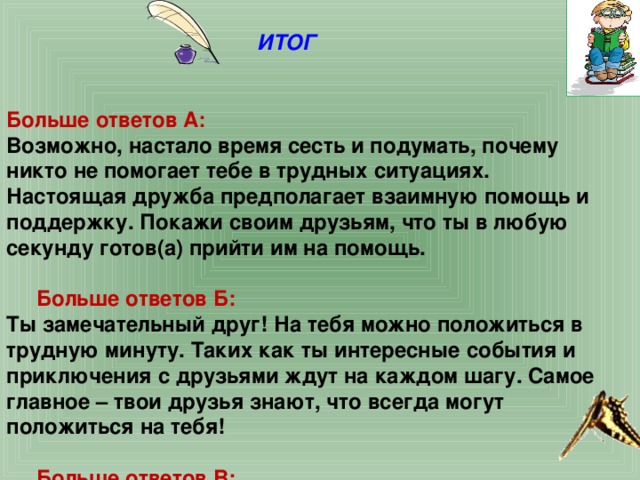  ИТОГ    Больше ответов А: Возможно, настало время сесть и подумать, почему никто не помогает тебе в трудных ситуациях. Настоящая дружба предполагает взаимную помощь и поддержку. Покажи своим друзьям, что ты в любую секунду готов(а) прийти им на помощь.  Больше ответов Б: Ты замечательный друг! На тебя можно положиться в трудную минуту. Таких как ты интересные события и приключения с друзьями ждут на каждом шагу. Самое главное – твои друзья знают, что всегда могут положиться на тебя!  Больше ответов В: Ты беспокоишься о своих друзьях, особенно когда они оказываются в сложной ситуации, но дружба – это не только приятное времяпрепровождение. Твои друзья должны быть уверены, что всегда могут рассчитывать на твою помощь. У тебя большие задатки. Чтобы стать настоящим другом, подумай о том, как их реализовать. 