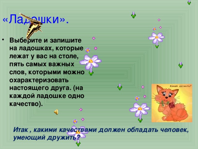 «Ладошки». Выберите и запишите на ладошках, которые лежат у вас на столе, пять самых важных слов, которыми можно охарактеризовать настоящего друга. (на каждой ладошке одно качество).   Итак , какими качествами должен обладать человек, умеющий дружить? 