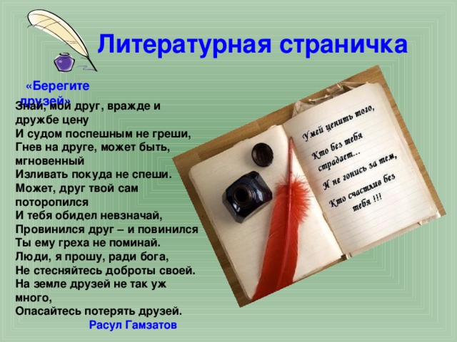 Литературная страничка  «Берегите друзей» Знай, мой друг, вражде и дружбе цену И судом поспешным не греши, Гнев на друге, может быть, мгновенный Изливать покуда не спеши. Может, друг твой сам поторопился И тебя обидел невзначай, Провинился друг – и повинился Ты ему греха не поминай. Люди, я прошу, ради бога, Не стесняйтесь доброты своей. На земле друзей не так уж много, Опасайтесь потерять друзей.  Расул Гамзатов 
