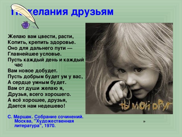 Пожелания друзьям   Желаю вам цвести, расти, Копить, крепить здоровье. Оно для дальнего пути — Главнейшее условье. Пусть каждый день и каждый час Вам новое добудет. Пусть добрым будет ум у вас, А сердце умным будет. Вам от души желаю я, Друзья, всего хорошего. А всё хорошее, друзья, Дается нам недешево! С. Маршак. Собрание сочинений.  Москва, 