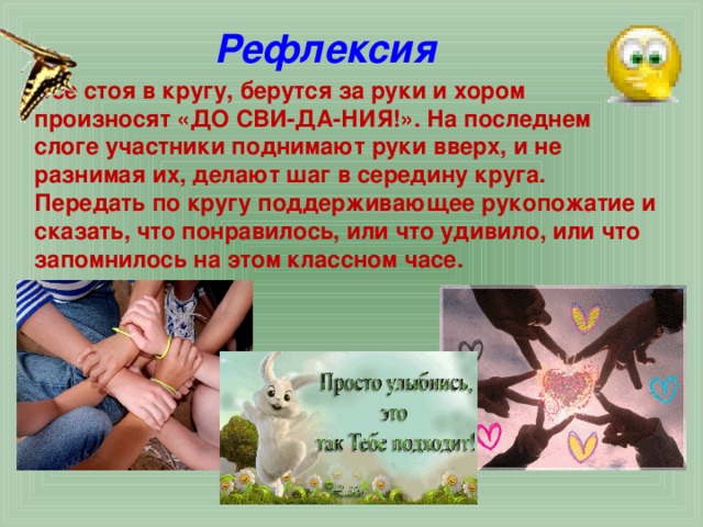 Рефлексия Все стоя в кругу, берутся за руки и хором произносят «ДО СВИ-ДА-НИЯ!». На последнем слоге участники поднимают руки вверх, и не разнимая их, делают шаг в середину круга. Передать по кругу поддерживающее рукопожатие и сказать, что понравилось, или что удивило, или что запомнилось на этом классном часе.  