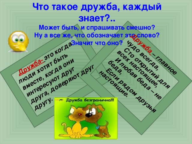  Дружба-  это когда люди хотят быть вместе, когда они интересуют друг друга, доверяют друг другу.   Дружба  – главное чудо всегда,  Сто открытий для всех настоящее,  И любая беда – не беда,  Если рядом друзья настоящие. Что такое дружба, каждый знает?..  Может быть, и спрашивать смешно?  Ну а все же, что обозначает это слово?  Значит что оно?  
