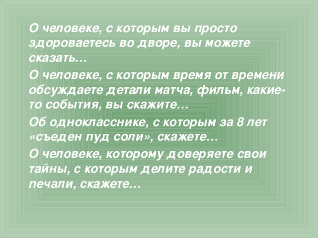  О человеке, с которым вы просто здороваетесь во дворе, вы можете сказать… О человеке, с которым время от времени обсуждаете детали матча, фильм, какие-то события, вы скажите… Об однокласснике, с которым за 8 лет «съеден пуд соли», скажете… О человеке, которому доверяете свои тайны, с которым делите радости и печали, скажете… 