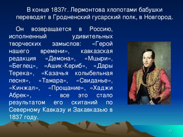 В конце 1837г. Лермонтова хлопотами бабушки переводят в Гродненский гусарский полк, в Новгород.   Он возвращается в Россию, исполненный удивительных творческих замыслов: «Герой нашего времени», кавказская редакция «Демона», «Мцыри», «Беглец», «Ашик-Кериб», «Дары Терека», «Казачья колыбельная песня», «Тамара», «Свиданье», «Кинжал», «Прощание», «Хаджи Абрек», - все это стало результатом его скитаний по Северному Кавказу и Закавказью в 1837 году.  