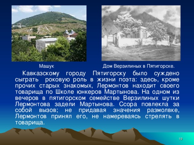 Дом Верзилиных в Пятигорске. Машук Кавказскому городу Пятигорску было суждено сыграть роковую роль в жизни поэта: здесь, кроме прочих старых знакомых, Лермонтов находит своего товарища по Школе юнкеров Мартынова. На одном из вечеров в пятигорском семействе Верзилиных шутки Лермонтова задели Мартынова. Ссора повлекла за собой вызов; не придавая значения размолвке, Лермонтов принял его, не намереваясь стрелять в товарища.  