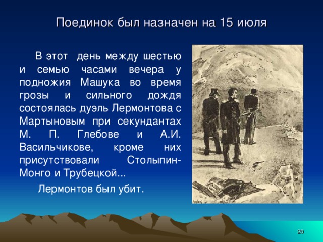 Поединок был назначен на 15 июля В этот день между шестью и семью часами вечера у подножия Машука во время грозы и сильного дождя состоялась дуэль Лермонтова с Мартыновым при секундантах М. П. Глебове и А.И. Васильчикове, кроме них присутствовали Столыпин-Монго и Трубецкой...  Лермонтов был убит.  