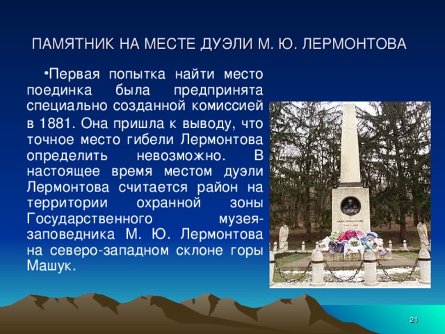 ПАМЯТНИК НА МЕСТЕ ДУЭЛИ М. Ю. ЛЕРМОНТОВА  Первая попытка найти место поединка была предпринята специально созданной комиссией в 1881. Она пришла к  выводу, что точное место гибели Лермонтова определить невозможно. В настоящее время местом дуэли Лермонтова считается район на территории охранной зоны Государственного музея-заповедника М. Ю. Лермонтова на северо-западном склоне горы Машук.  