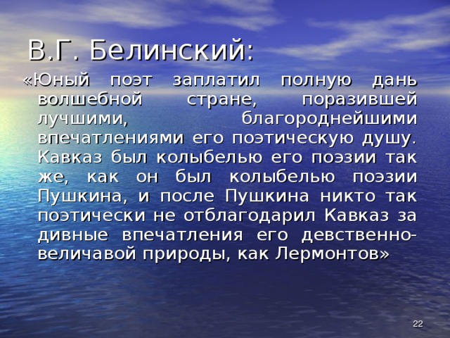 В.Г. Белинский: «Юный поэт заплатил полную дань волшебной стране, поразившей лучшими, благороднейшими впечатлениями его поэтическую душу. Кавказ был колыбелью его поэзии так же, как он был колыбелью поэзии Пушкина, и после Пушкина никто так поэтически не отблагодарил Кавказ за дивные впечатления его девственно-величавой природы, как Лермонтов»  