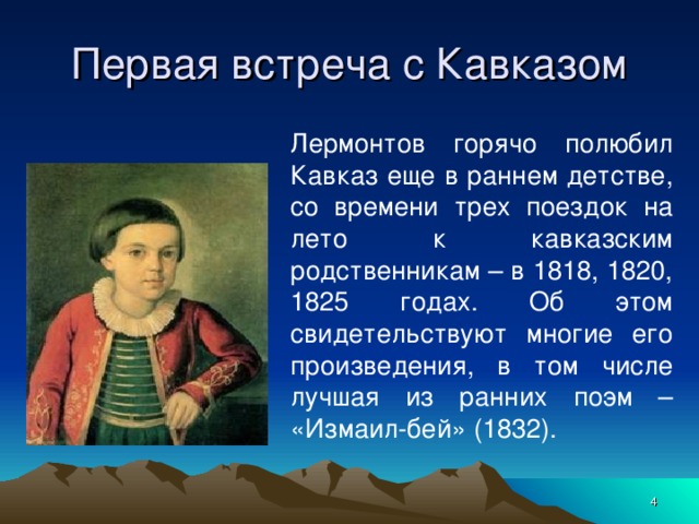 Первая встреча с Кавказом Лермонтов горячо полюбил Кавказ еще в раннем детстве, со времени трех поездок на лето к кавказским родственникам – в 1818, 1820, 1825 годах. Об этом свидетельствуют многие его произведения, в том числе лучшая из ранних поэм – «Измаил-бей» (1832).    
