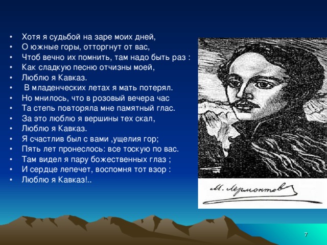 Хотя я судьбой на заре моих дней, О южные горы, отторгнут от вас, Чтоб вечно их помнить, там надо быть раз : Как сладкую песню отчизны моей, Люблю я Кавказ.  В младенческих летах я мать потерял. Но мнилось, что в розовый вечера час Та степь повторяла мне памятный глас. За это люблю я вершины тех скал, Люблю я Кавказ. Я счастлив был с вами ,ущелия гор; Пять лет пронеслось: все тоскую по вас. Там видел я пару божественных глаз ; И сердце лепечет, воспомня тот взор : Люблю я Кавказ!..  