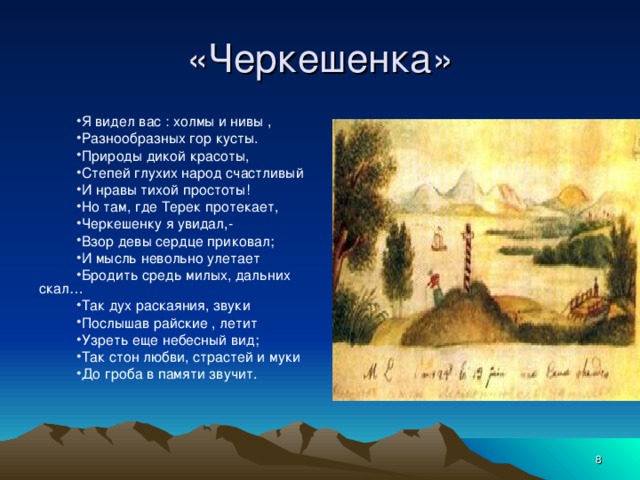 «Черкешенка» Я видел вас : холмы и нивы , Разнообразных гор кусты. Природы дикой красоты, Степей глухих народ счастливый И нравы тихой простоты! Но там, где Терек протекает, Черкешенку я увидал,- Взор девы сердце приковал; И мысль невольно улетает Бродить средь милых, дальних скал… Так дух раскаяния, звуки Послышав райские , летит Узреть еще небесный вид; Так стон любви, страстей и муки До гроба в памяти звучит.  