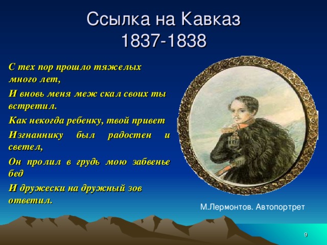 Ссылка на Кавказ  1837-1838 С тех пор прошло тяжелых много лет, И вновь меня меж скал своих ты встретил. Как некогда ребенку, твой привет Изгнаннику был радостен и светел, Он пролил в грудь мою забвенье бед И дружески на дружный зов ответил. М.Лермонтов. Автопортрет  