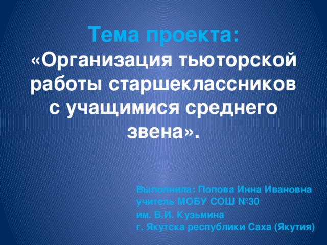 Тема проекта:  «Организация тьюторской работы старшеклассников с учащимися среднего звена».   Выполнила: Попова Инна Ивановна  учитель МОБУ СОШ №30 им. В.И. Кузьмина  г. Якутска республики Саха (Якутия)