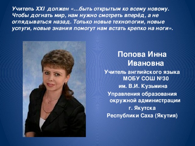 Учитель XXI должен «…быть открытым ко всему новому. Чтобы догнать мир, нам нужно смотреть вперёд, а не оглядываться назад. Только новые технологии, новые услуги, новые знания помогут нам встать крепко на ноги».  Попова Инна Ивановна Учитель английского языка МОБУ СОШ №30  им. В.И. Кузьмина Управления образования окружной администрации г. Якутска Республики Саха (Якутия)