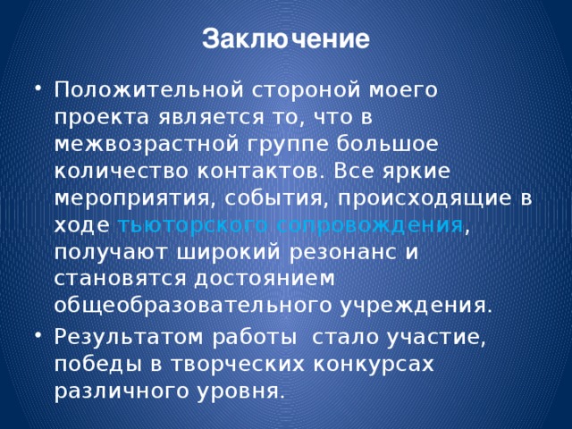 Заключение   Положительной стороной моего проекта является то, что в межвозрастной группе большое количество контактов. Все яркие мероприятия, события, происходящие в ходе тьюторского сопровождения , получают широкий резонанс и становятся достоянием общеобразовательного учреждения. Результатом работы стало участие, победы в творческих конкурсах различного уровня.