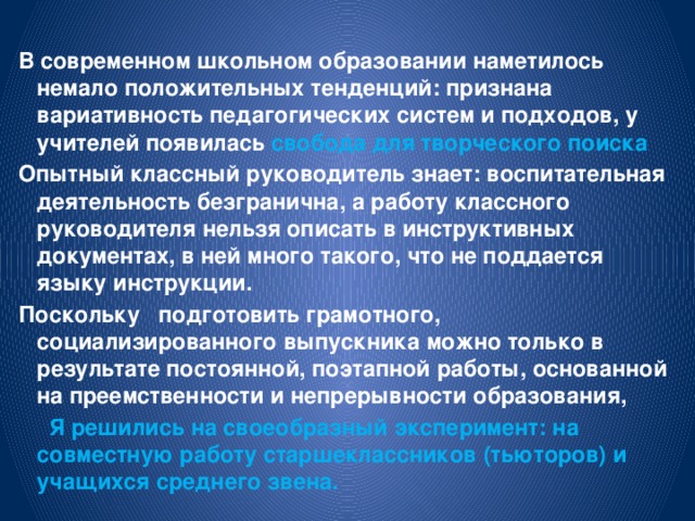 В современном школьном образовании наметилось немало положительных тенденций: признана вариативность педагогических систем и подходов, у учителей появилась свобода для творческого поиска Опытный классный руководитель знает: воспитательная деятельность безгранична, а работу классного руководителя нельзя описать в инструктивных документах, в ней много такого, что не поддается языку инструкции. Поскольку подготовить грамотного, социализированного выпускника можно только в результате постоянной, поэтапной работы, основанной на преемственности и непрерывности образования,  Я решились на своеобразный эксперимент: на совместную работу старшеклассников (тьюторов) и учащихся среднего звена.