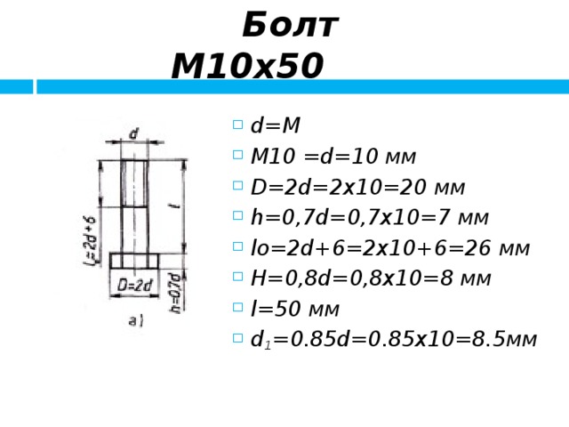  Болт М10х50 d=M М10 = d=10 мм D=2d = 2x 1 0=20 мм h=0,7d = 0,7x10=7 мм lо=2d+6 = 2x 1 0+6=26 мм H=0,8d = 0,8x10=8 мм l=5 0 мм d 1 =0.85d=0.85x10=8.5 мм   