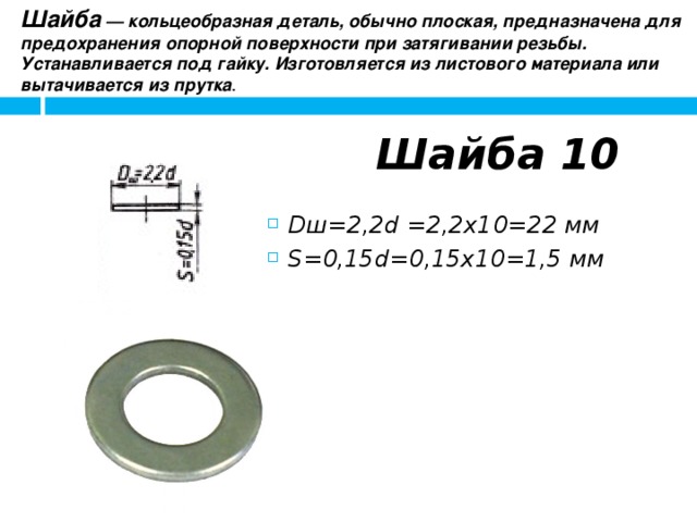 Шайба  — кольцеобразная деталь, обычно плоская, предназначена для предохранения опорной поверхности при затягивании резьбы. Устанавливается под гайку. Изготовляется из листового материала или вытачивается из прутка .  Шайба 10 Dш=2,2d =2,2x10=22 мм S=0,15d=0,15x10=1,5 мм 