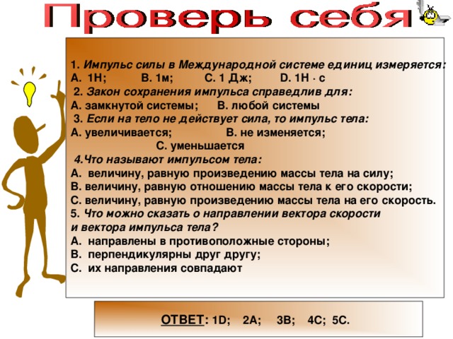     1. Импульс силы в Международной системе единиц измеряется: 1Н; В. 1м; С. 1 Дж; D . 1Н · с  2. Закон сохранения импульса справедлив для: А. замкнутой системы; В. любой системы  3. Если на тело не действует сила, то импульс тела: А. увеличивается; В. не изменяется;  С. уменьшается  4.Что называют импульсом тела: А. величину, равную произведению массы тела на силу; В. величину, равную отношению массы тела к его скорости; С. величину, равную произведению массы тела на его скорость. 5. Что можно сказать о направлении вектора скорости и вектора импульса тела? А. направлены в противоположные стороны; В. перпендикулярны друг другу; С. их направления совпадают     ОТВЕТ : 1 D ; 2А; 3В; 4С; 5С. 