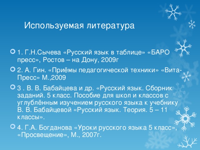 Используемая литература 1. Г.Н.Сычева «Русский язык в таблице» «БАРО пресс», Ростов – на Дону, 2009г 2. А. Гин. «Приёмы педагогической техники» «Вита-Пресс» М.,2009 3 . В. В. Бабайцева и др. «Русский язык. Сборник заданий. 5 класс. Пособие для школ и классов с углублённым изучением русского языка к учебнику В. В. Бабайцевой «Русский язык. Теория. 5 – 11 классы». 4. Г.А. Богданова «Уроки русского языка 5 класс», «Просвещение», М., 2007г.  