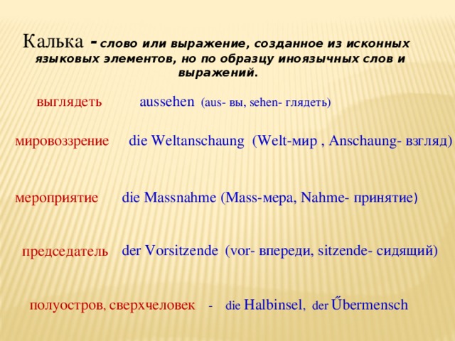 Калька -  слово или выражение, созданное из исконных языковых элементов, но по образцу иноязычных слов и выражений . выглядеть aussehen (aus- вы, sehen- глядеть) die Weltanschaung (Welt-мир , Anschaung- взгляд) мировоззрение die Massnahme (Mass-мера, Nahme- принятие ) мероприятие der Vorsitzende  (vor- впереди, sitzende- сидящий) председатель полуостров , сверхчеловек  - die Halbinsel , der Űbermensch 