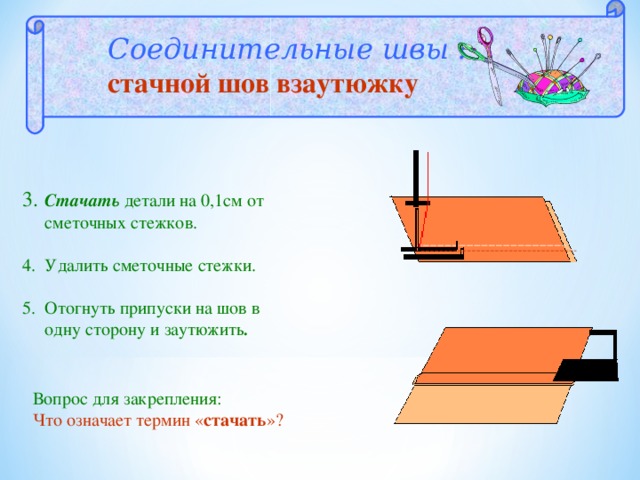 Соединительные швы : стачной шов взаутюжку 3.  Стачать детали на 0,1см от  сметочных стежков. 4. Удалить сметочные стежки. 5. Отогнуть припуски на шов в  одну сторону и заутюжить . Вопрос для закрепления:  Что означает термин « стачать »?  