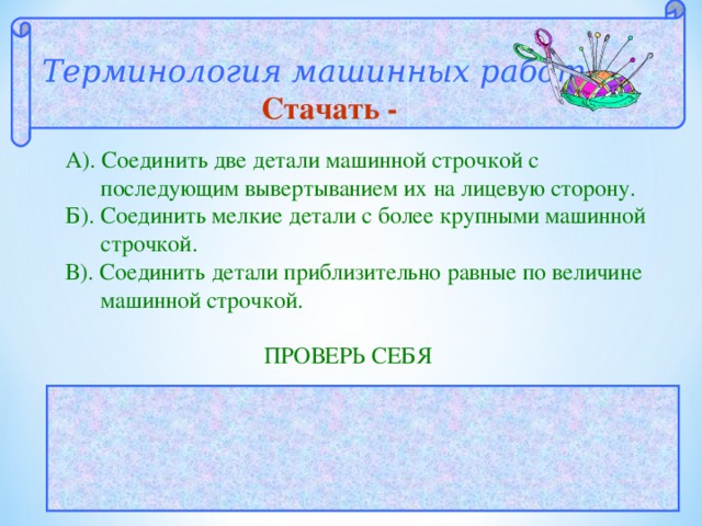Терминология машинных работ  Стачать - А). Соединить две детали машинной строчкой с  последующим вывертыванием их на лицевую сторону. Б). Соединить мелкие детали с более крупными машинной  строчкой. В). Соединить детали приблизительно равные по величине  машинной строчкой.  ПРОВЕРЬ СЕБЯ  ОТВЕТ: В 