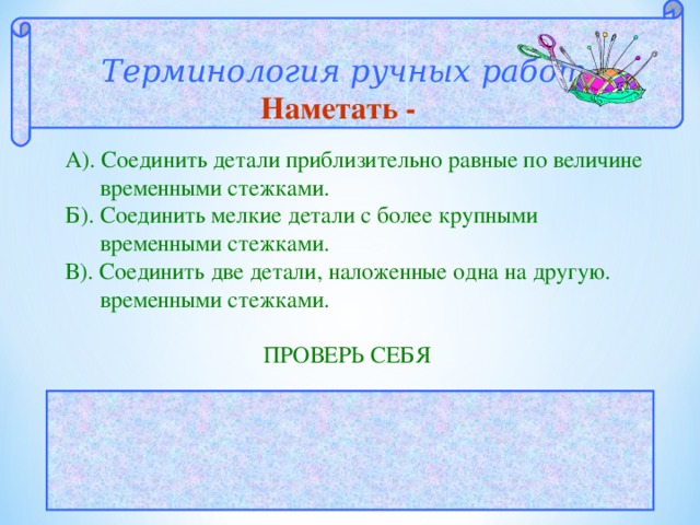  Терминология ручных работ  Наметать - А). Соединить детали приблизительно равные по величине  временными стежками. Б). Соединить мелкие детали с более крупными  временными стежками. В). Соединить две детали, наложенные одна на другую.  временными стежками.  ПРОВЕРЬ СЕБЯ  ОТВЕТ: В 