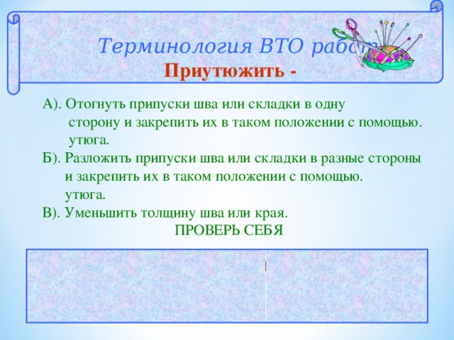  Терминология ВТО работ  Приутюжить - А). Отогнуть припуски шва или складки в одну  сторону и закрепить их в таком положении с помощью.  утюга. Б). Разложить припуски шва или складки в разные стороны  и закрепить их в таком положении с помощью.  утюга. В). Уменьшить толщину шва или края.  ПРОВЕРЬ СЕБЯ  ОТВЕТ: В 