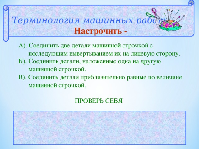 Терминология машинных работ  Настрочить - А). Соединить две детали машинной строчкой с  последующим вывертыванием их на лицевую сторону. Б). Соединить детали, наложенные одна на другую  машинной строчкой. В). Соединить детали приблизительно равные по величине  машинной строчкой.  ПРОВЕРЬ СЕБЯ  ОТВЕТ: Б 