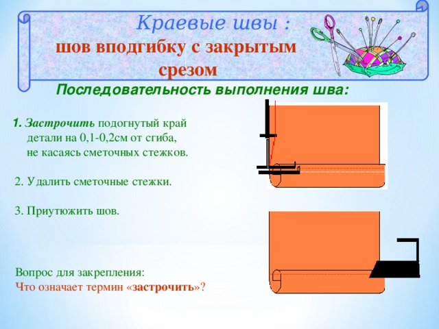   Краевые швы : шов вподгибку с закрытым  c резом Последовательность выполнения шва:   1. Застрочить подогнутый край  детали на 0,1-0,2см от сгиба,  не касаясь сметочных стежков.  2. Удалить сметочные стежки.  3. Приутюжить шов. Вопрос для закрепления: Что означает термин « застрочить »? 