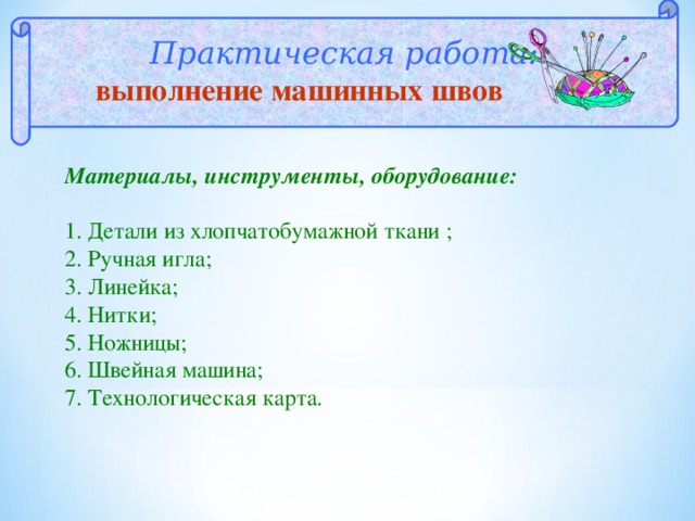  Практическая работа:  выполнение машинных швов Материалы, инструменты, оборудование:  1. Детали из хлопчатобумажной ткани ; 2. Ручная игла; 3. Линейка; 4. Нитки; 5. Ножницы; 6. Швейная машина; 7. Технологическая карта. 