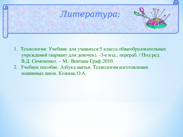  Литература:  Технология: Учебник для учащихся 5 класса общеобразовательных  учреждений (вариант для девочек). -3-е изд., перераб. / Под ред.  В.Д. Симоненко. – М.: Вентана-Граф.2010. Учебное пособие. Азбука шитья. Технология изготовления  машинных швов. Кожина О.А. 
