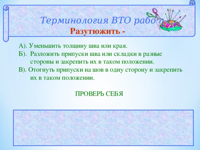  Терминология ВТО работ  Разутюжить - А). Уменьшить толщину шва или края. Б). Разложить припуски шва или складки в разные   стороны и закрепить их в таком положении. В). Отогнуть припуски на шов в одну сторону и закрепить   их в таком положении.  ПРОВЕРЬ СЕБЯ  ОТВЕТ: Б 