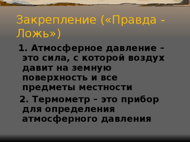 Закрепление («Правда - Ложь»)  1. Атмосферное давление – это сила, с которой воздух давит на земную поверхность и все предметы местности  2. Термометр – это прибор для определения атмосферного давления