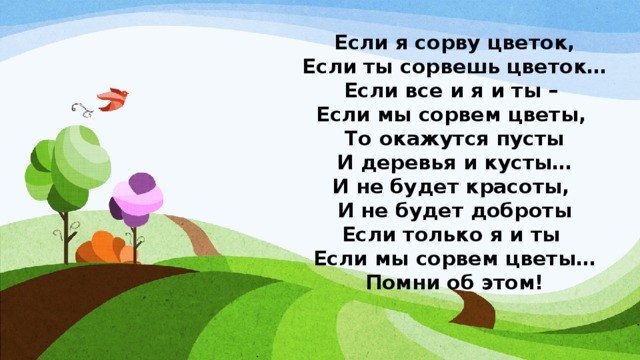 Если я сорву цветок,  Если ты сорвешь цветок…  Если все и я и ты –   Если мы сорвем цветы,   То окажутся пусты  И деревья и кусты…  И не будет красоты,   И не будет доброты  Если только я и ты   Если мы сорвем цветы… Помни об этом! 