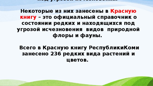 Многие замечательные растения находятся под угрозой исчезновения.   Некоторые из них занесены в Красную книгу – это официальный справочник о состоянии редких и находящихся под угрозой исчезновения видов природной флоры и фауны.   Всего в Красную книгу РеспубликиКоми занесено 236 редких вида растений и цветов.    