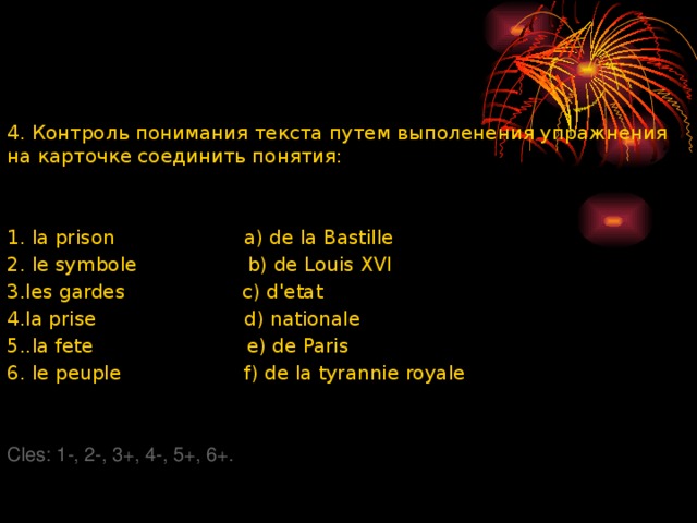 4. Контроль понимания текста путем выполенения упражнения на карточке соединить понятия: 1. la prison a) de la Bastille 2. le symbole b) de Louis XVI 3.les gardes c) dꞌetat 4.la prise d) nationale 5..la fete e) de Paris 6. le peuple f) de la tyrannie royale Cles: 1-, 2-, 3+, 4-, 5+, 6+. 