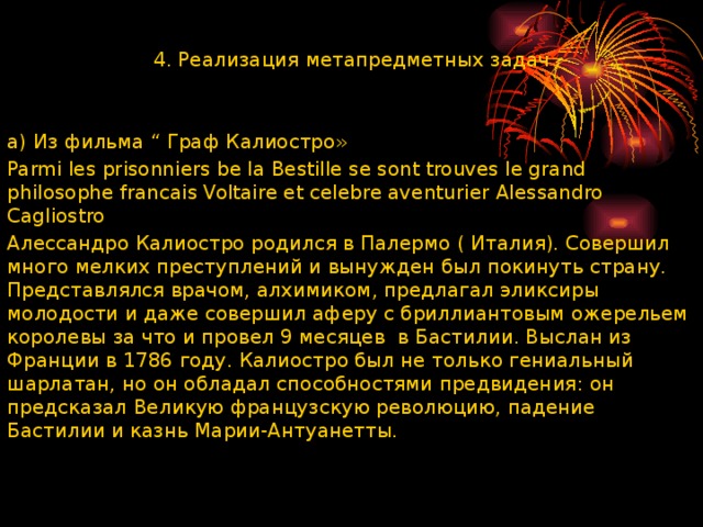 4. Реализация метапредметных задач a) Из фильма “ Граф Калиостро» Parmi les prisonniers be la Bestille se sont trouves le grand philosophe francais Voltaire et celebre aventurier Alessandro Cagliostro Алессандро Калиостро родился в Палермо ( Италия). Совершил много мелких преступлений и вынужден был покинуть страну. Представлялся врачом, алхимиком, предлагал эликсиры молодости и даже совершил аферу с бриллиантовым ожерельем королевы за что и провел 9 месяцев в Бастилии. Выслан из Франции в 1786 году. Калиостро был не только гениальный шарлатан, но он обладал способностями предвидения: он предсказал Великую французскую революцию, падение Бастилии и казнь Марии-Антуанетты. 