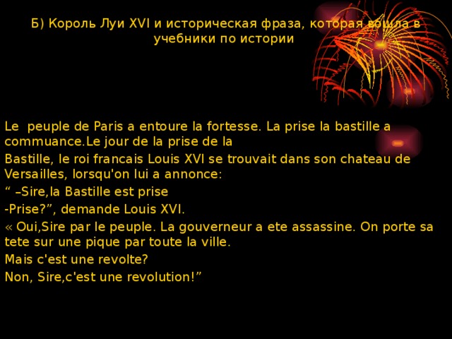 Б) Король Луи XVI и историческая фраза, которая вошла в учебники по истории Le peuple de Paris a entoure la fortesse. La prise la bastille a commuance.Le jour de la prise de la Bastille, le roi francais Louis XVI se trouvait dans son chateau de Versailles, lorsquꞌon lui a annonce: “ – Sire,la Bastille est prise -Prise?”, demande Louis XVI. « Oui,Sire par le peuple. La gouverneur a ete assassine. On porte sa tete sur une pique par toute la ville. Mais cꞌest une revolte? Non, Sire,cꞌest une revolution!” 