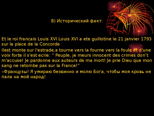 В) Исторический факт: Et le roi francais Louis XVI Louis XVI a ete guillotine le 21 janvier 1793 sur la place de la Concorde Ilest monte sur lꞌestrade,a tourne vers la fourne vers la foule et dꞌune voix forte il sꞌest ecrie: “ Peuple, je meurs innocent des crimes don’t mꞌaccuse! Je pardonne aux auteurs de ma mort! Je prie Dieu que mon sang ne retombe pas sur la France!” «Французы! Я умираю безвинно и молю Бога, чтобы моя кровь не пала на мой народ! 