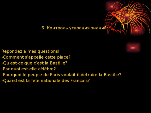 6. Контроль усвоения знаний: Repondez a mes questions! -Comment sꞌappelle cette place? -Quꞌest-ce que cꞌest la Bastille? -Par quoi est-elle célèbre? -Pourquoi le peuple de Paris voulait-il detruire la Bastille? -Quand est la fete nationale des Francais? 