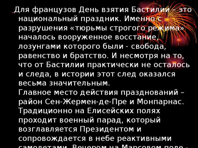  Для французов День взятия Бастилии – это национальный праздник. Именно с разрушения «тюрьмы строгого режима» началось вооруженное восстание, лозунгами которого были - свобода, равенство и братство. И несмотря на то, что от Бастилии практически не осталось и следа, в истории этот след оказался весьма значительным.  Главное место действия празднований – район Сен-Жермен-де-Пре и Монпарнас. Традиционно на Елисейских полях проходит военный парад, который возглавляется Президентом и сопровождается в небе реактивными самолетами. Вечером на Марсовом поле - удивительный по красоте фейерверк. 