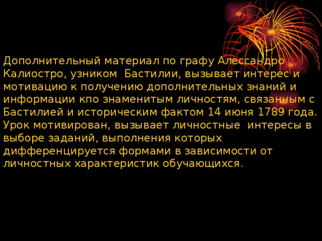 Дополнительный материал по графу Алессандро Калиостро, узником Бастилии, вызывает интерес и мотивацию к получению дополнительных знаний и информации кпо знаменитым личностям, связанным с Бастилией и историческим фактом 14 июня 1789 года. Урок мотивирован, вызывает личностные интересы в выборе заданий, выполнения которых дифференцируется формами в зависимости от личностных характеристик обучающихся. 