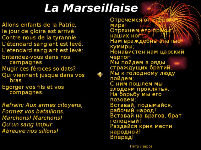 La Marseillaise  Отречемся от старого мира!   Отряхнем его прах с наших ног!  Нам враждебны златые кумиры;   Ненавистен нам царский чертог!   Мы пойдем в ряды страждущих братий,   Мы к голодному люду пойдем;   С ним пошлем мы злодеям проклятья,   На борьбу мы его позовем:   Вставай, подымайся, рабочий народ!   Вставай на врагов, брат голодный!   Раздайся крик мести народной!   Вперед!      Петр Лавров   Allons enfants de la Patrie, le jour de gloire est arrivé Contre nous de la tyrannie L'étendard sanglant est levé. L'etendard sanglant est levé: Entendez-vous dans nos campagnes Mugir ces féroces soldats? Qui viennent jusque dans vos bras Egorger vos fils et vos compagnes. Refrain:  Aux armes citoyens, Formez vos bataillons. Marchons! Marchons! Qu'un sang impur Abreuve nos sillons! 