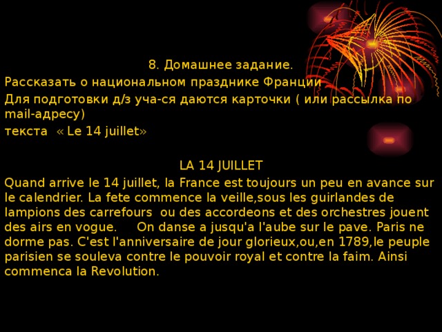 8. Домашнее задание. Рассказать о национальном празднике Франции Для подготовки д/з уча-ся даются карточки ( или рассылка по mail-адресу) текста « Le 14 juillet»   LA 14 JUILLET Quand arrive le 14 juillet, la France est toujours un peu en avance sur le calendrier. La fete commence la veille,sous les guirlandes de lampions des carrefours ou des accordeons et des orchestres jouent des airs en vogue.  On danse a jusquꞌa lꞌaube sur le pave. Paris ne dorme pas. Cꞌest lꞌanniversaire de jour glorieux,ou,en 1789,le peuple parisien se souleva contre le pouvoir royal et contre la faim. Ainsi commenca la Revolution.     